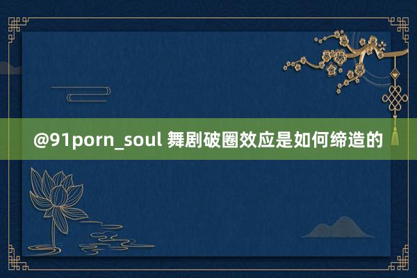 @91porn_soul 舞剧破圈效应是如何缔造的