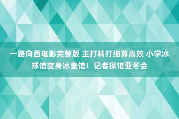 一路向西电影完整版 主打精打细算高效 小学冰球馆变身冰壶馆！记者探馆亚冬会