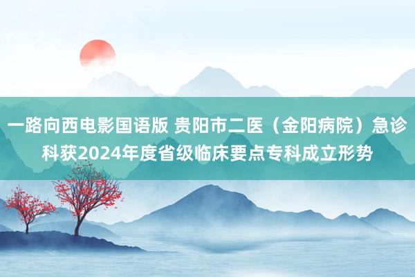 一路向西电影国语版 贵阳市二医（金阳病院）急诊科获2024年度省级临床要点专科成立形势