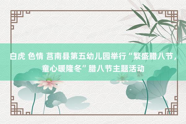 白虎 色情 莒南县第五幼儿园举行“繁盛腊八节，童心暖隆冬”腊八节主题活动