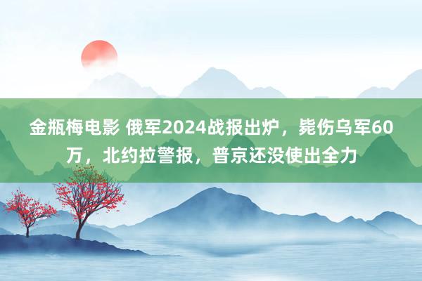 金瓶梅电影 俄军2024战报出炉，毙伤乌军60万，北约拉警报，普京还没使出全力