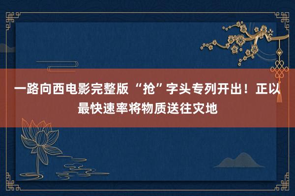 一路向西电影完整版 “抢”字头专列开出！正以最快速率将物质送往灾地