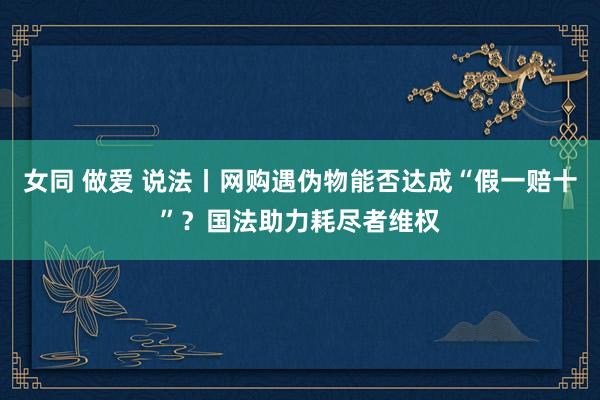 女同 做爱 说法丨网购遇伪物能否达成“假一赔十”？国法助力耗尽者维权