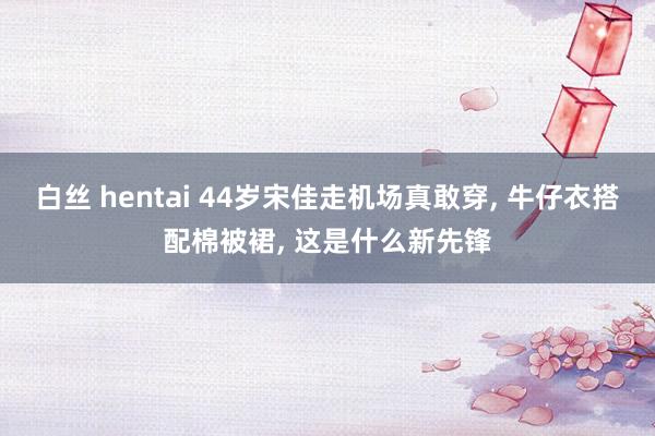 白丝 hentai 44岁宋佳走机场真敢穿， 牛仔衣搭配棉被裙， 这是什么新先锋