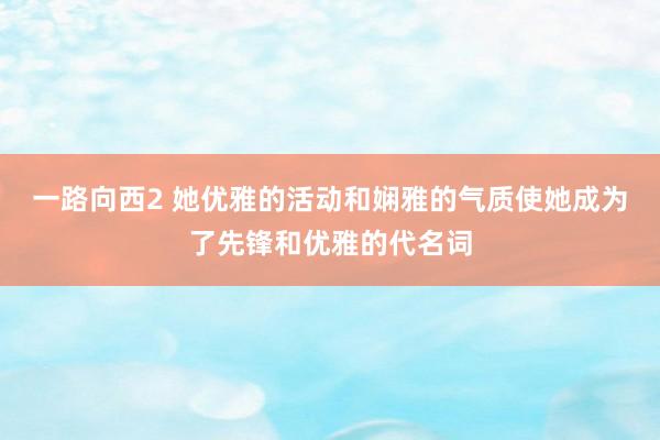 一路向西2 她优雅的活动和娴雅的气质使她成为了先锋和优雅的代名词