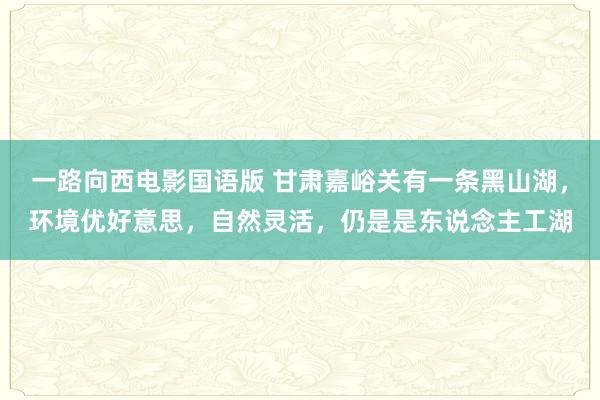 一路向西电影国语版 甘肃嘉峪关有一条黑山湖，环境优好意思，自然灵活，仍是是东说念主工湖