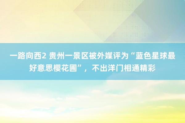 一路向西2 贵州一景区被外媒评为“蓝色星球最好意思樱花圃”，不出洋门相通精彩