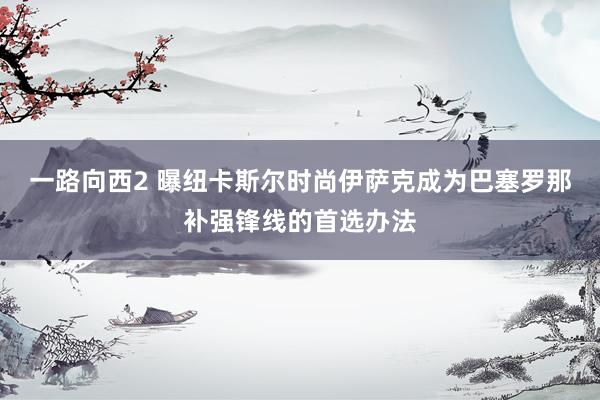 一路向西2 曝纽卡斯尔时尚伊萨克成为巴塞罗那补强锋线的首选办法