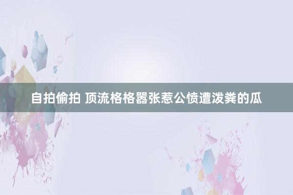 自拍偷拍 顶流格格嚣张惹公愤遭泼粪的瓜