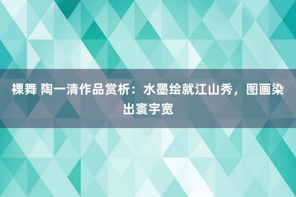 裸舞 陶一清作品赏析：水墨绘就江山秀，图画染出寰宇宽