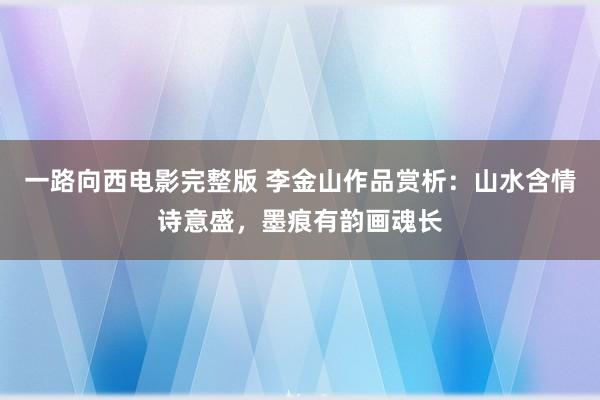 一路向西电影完整版 李金山作品赏析：山水含情诗意盛，墨痕有韵画魂长