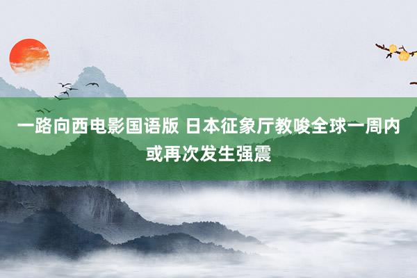 一路向西电影国语版 日本征象厅教唆全球一周内或再次发生强震