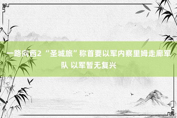 一路向西2 “圣城旅”称首要以军内察里姆走廊军队 以军暂无复兴