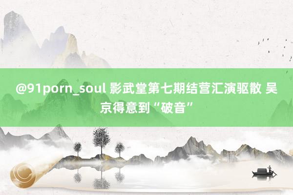 @91porn_soul 影武堂第七期结营汇演驱散 吴京得意到“破音”