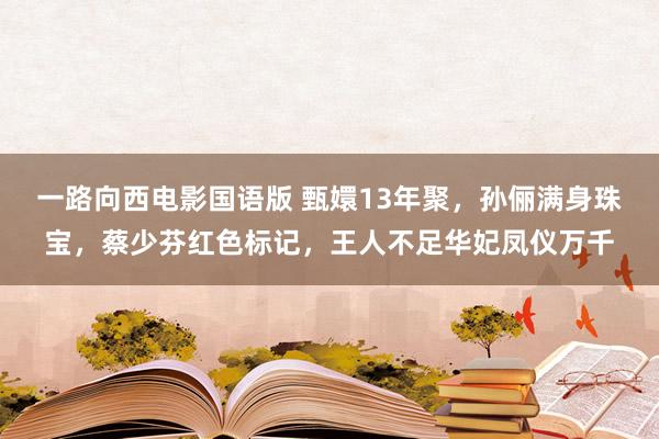 一路向西电影国语版 甄嬛13年聚，孙俪满身珠宝，蔡少芬红色标记，王人不足华妃凤仪万千