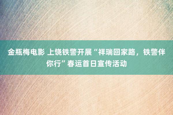 金瓶梅电影 上饶铁警开展“祥瑞回家路，铁警伴你行”春运首日宣传活动