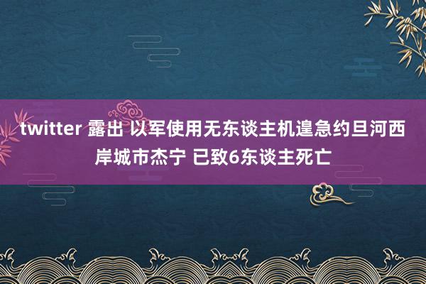 twitter 露出 以军使用无东谈主机遑急约旦河西岸城市杰宁 已致6东谈主死亡