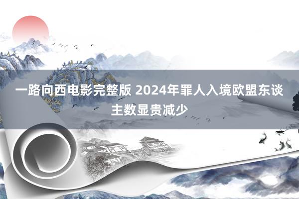 一路向西电影完整版 2024年罪人入境欧盟东谈主数显贵减少