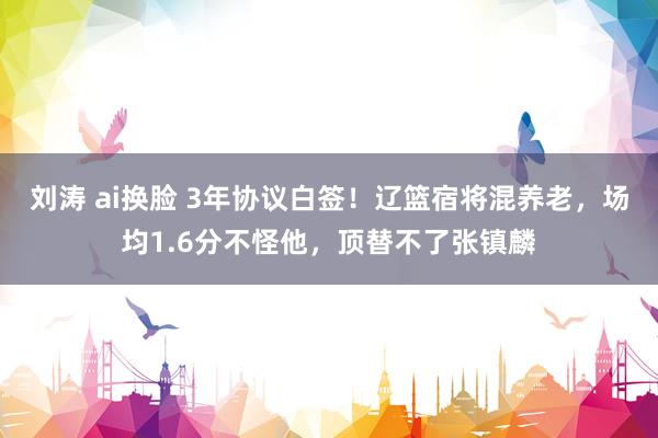 刘涛 ai换脸 3年协议白签！辽篮宿将混养老，场均1.6分不怪他，顶替不了张镇麟