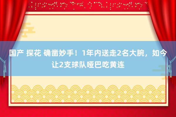 国产 探花 确凿妙手！1年内送走2名大腕，如今让2支球队哑巴吃黄连