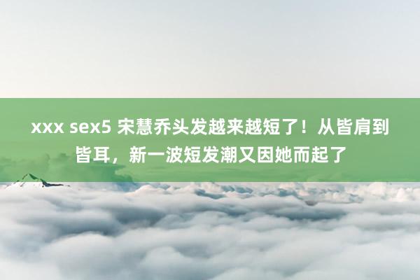 xxx sex5 宋慧乔头发越来越短了！从皆肩到皆耳，新一波短发潮又因她而起了