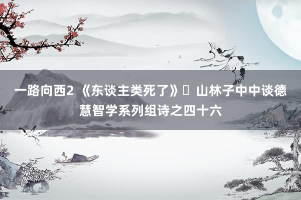 一路向西2 《东谈主类死了》​山林子中中谈德慧智学系列组诗之四十六