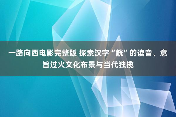 一路向西电影完整版 探索汉字“觥”的读音、意旨过火文化布景与当代独揽