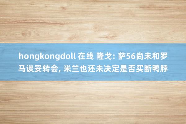 hongkongdoll 在线 隆戈: 萨56尚未和罗马谈妥转会， 米兰也还未决定是否买断鸭脖