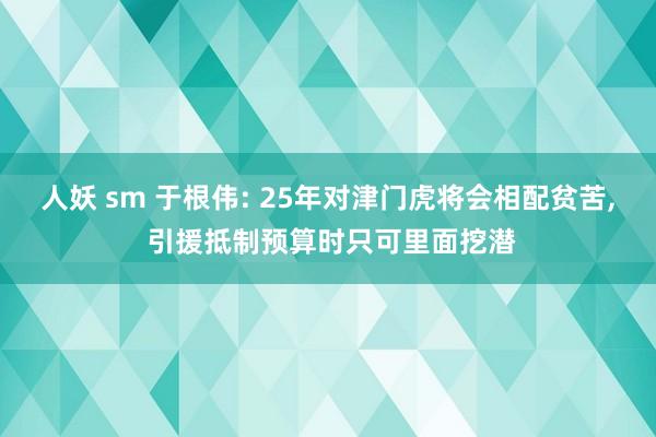 人妖 sm 于根伟: 25年对津门虎将会相配贫苦， 引援抵制预算时只可里面挖潜