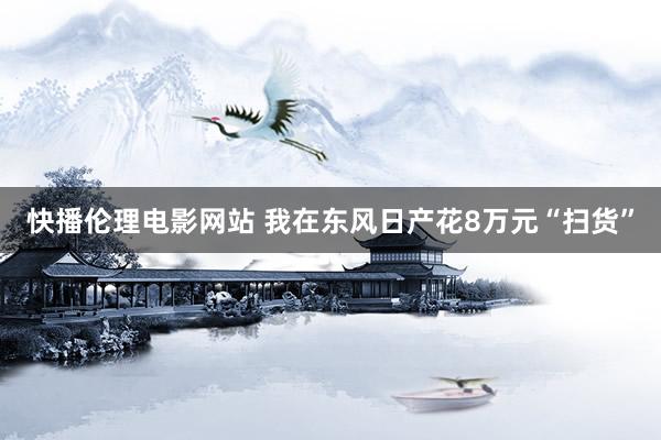 快播伦理电影网站 我在东风日产花8万元“扫货”