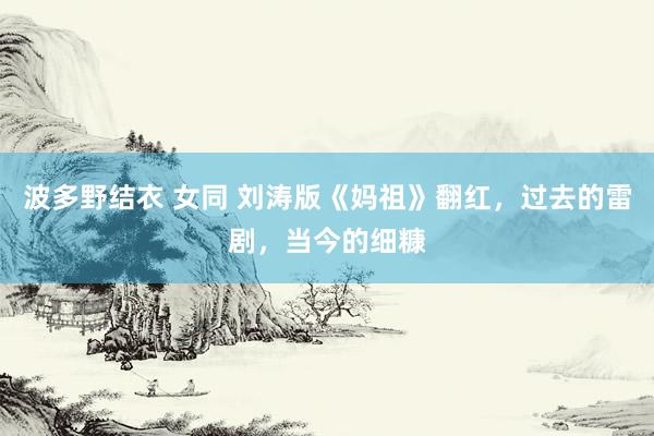 波多野结衣 女同 刘涛版《妈祖》翻红，过去的雷剧，当今的细糠