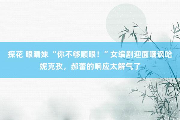 探花 眼睛妹 “你不够顺眼！”女编剧迎面嘲讽哈妮克孜，郝蕾的响应太解气了