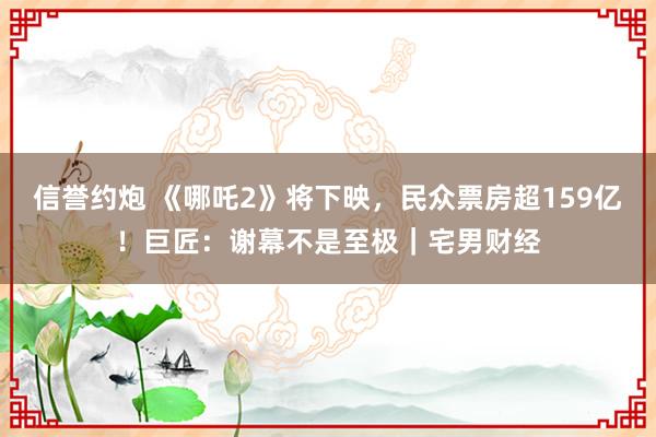 信誉约炮 《哪吒2》将下映，民众票房超159亿！巨匠：谢幕不是至极｜宅男财经